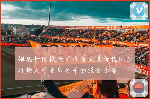雄鹿如何提升字母哥交易价值以应对热火等竞争对手的报价竞争