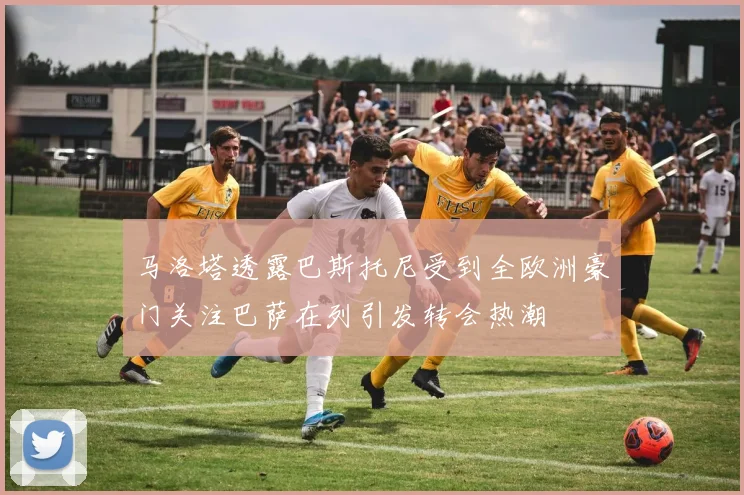 马洛塔透露巴斯托尼受到全欧洲豪门关注巴萨在列引发转会热潮