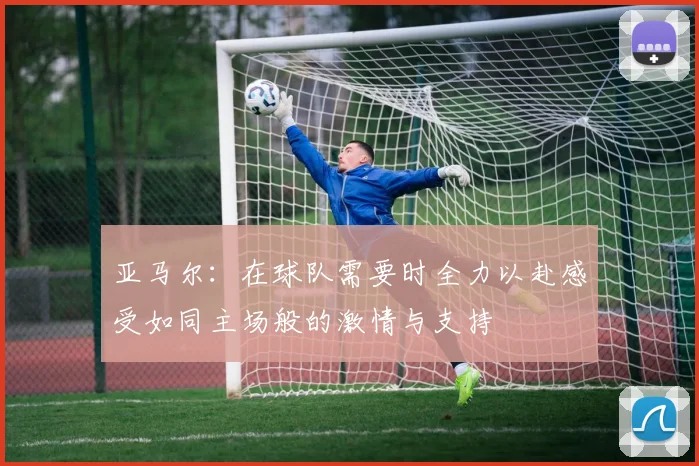 亚马尔：在球队需要时全力以赴感受如同主场般的激情与支持