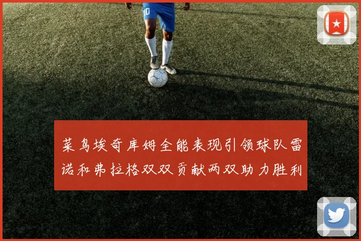 菜鸟埃奇库姆全能表现引领球队雷诺和弗拉格双双贡献两双助力胜利