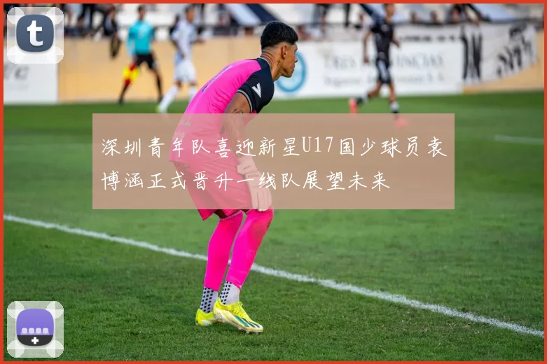 深圳青年队喜迎新星U17国少球员袁博涵正式晋升一线队展望未来
