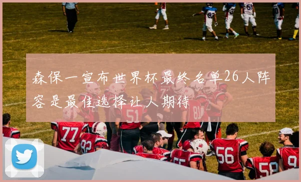 森保一宣布世界杯最终名单26人阵容是最佳选择让人期待