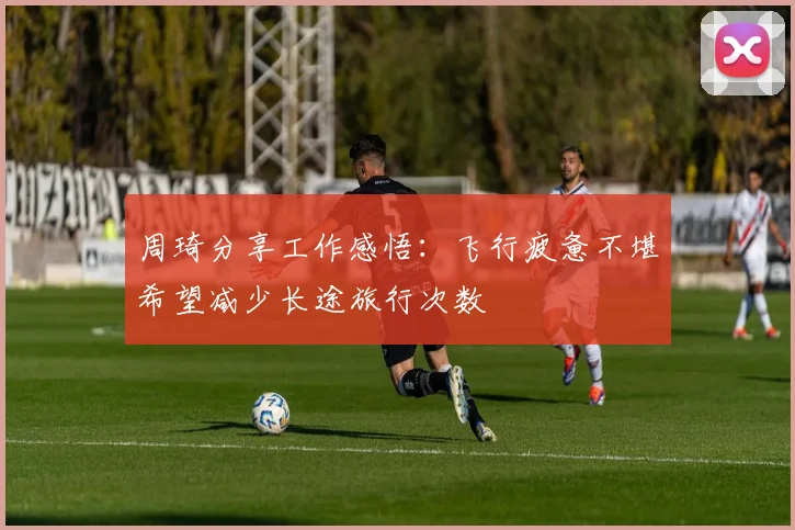 周琦分享工作感悟：飞行疲惫不堪希望减少长途旅行次数