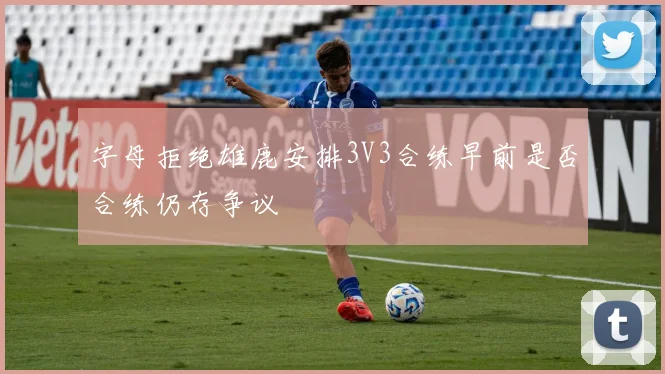 字母拒绝雄鹿安排3V3合练早前是否合练仍存争议
