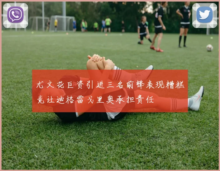 尤文花巨资引进三名前锋表现糟糕竟让迪格雷戈里奥承担责任