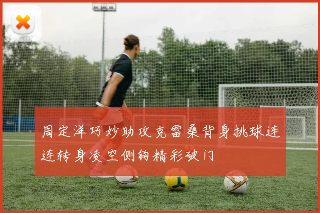 周定洋巧妙助攻克雷桑背身挑球连连转身凌空侧钩精彩破门