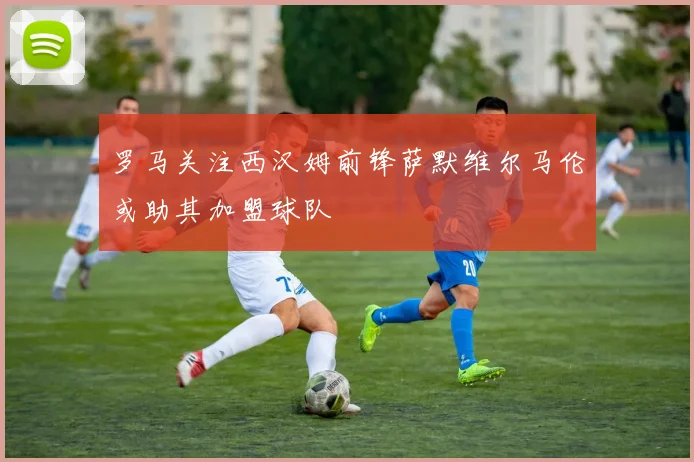 罗马关注西汉姆前锋萨默维尔马伦或助其加盟球队