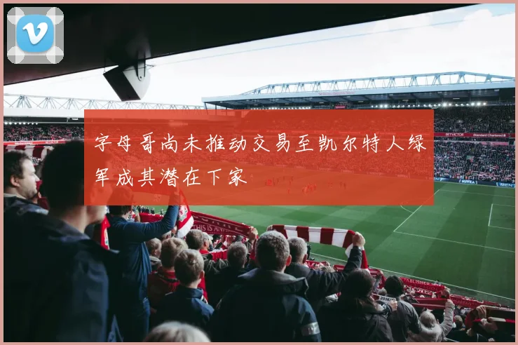 字母哥尚未推动交易至凯尔特人绿军成其潜在下家