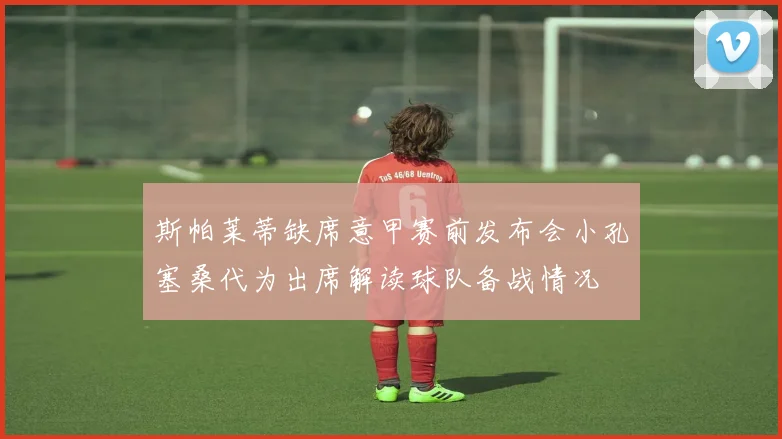 斯帕莱蒂缺席意甲赛前发布会小孔塞桑代为出席解读球队备战情况