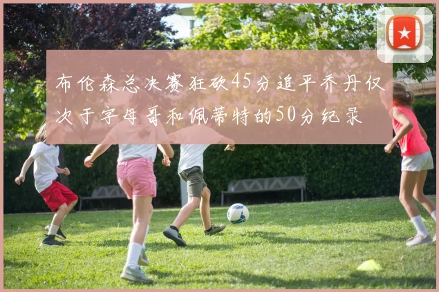 布伦森总决赛狂砍45分追平乔丹仅次于字母哥和佩蒂特的50分纪录