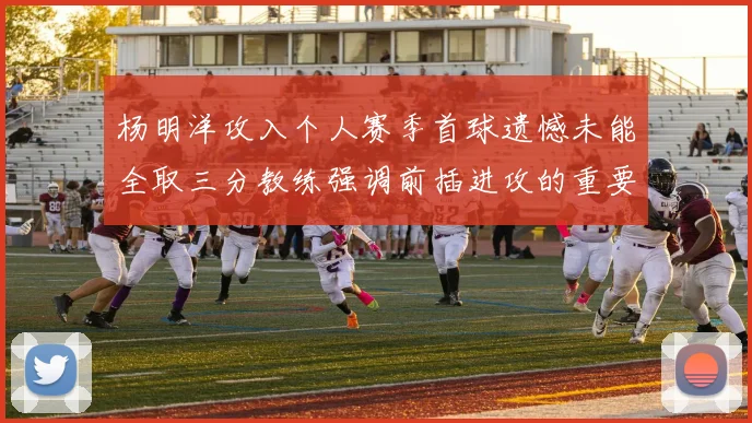 杨明洋攻入个人赛季首球遗憾未能全取三分教练强调前插进攻的重要性