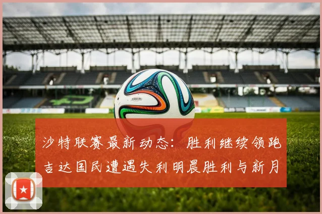 沙特联赛最新动态：胜利继续领跑吉达国民遭遇失利明晨胜利与新月激战