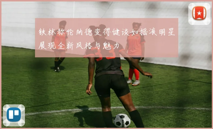 铁林称伦纳德变得健谈如摇滚明星展现全新风格与魅力