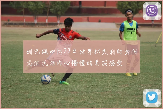 姆巴佩回忆22年世界杯失利时为何无法流泪内心懵懂的真实感受