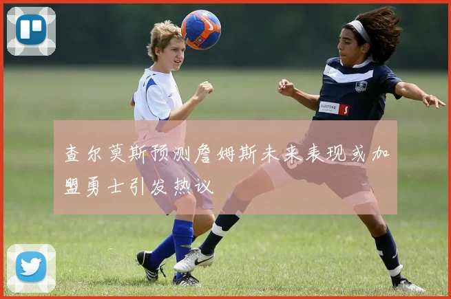 查尔莫斯预测詹姆斯未来表现或加盟勇士引发热议