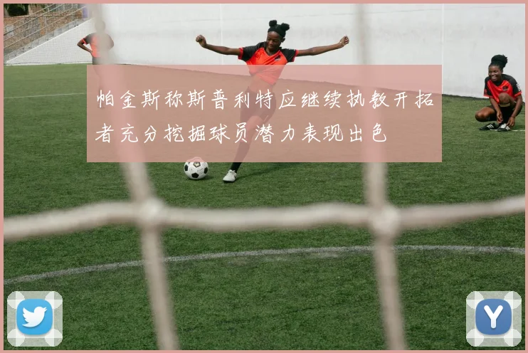 帕金斯称斯普利特应继续执教开拓者充分挖掘球员潜力表现出色