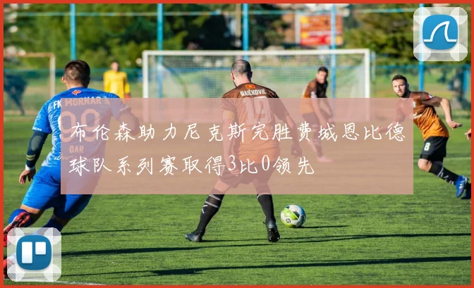 布伦森助力尼克斯完胜费城恩比德球队系列赛取得3比0领先