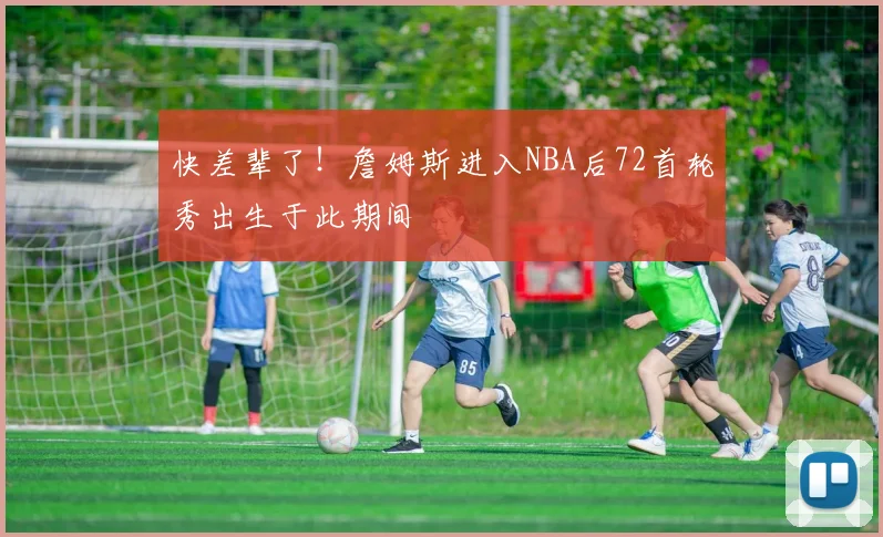 快差辈了！詹姆斯进入NBA后72首轮秀出生于此期间