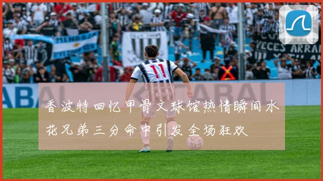 香波特回忆甲骨文球馆热情瞬间水花兄弟三分命中引发全场狂欢