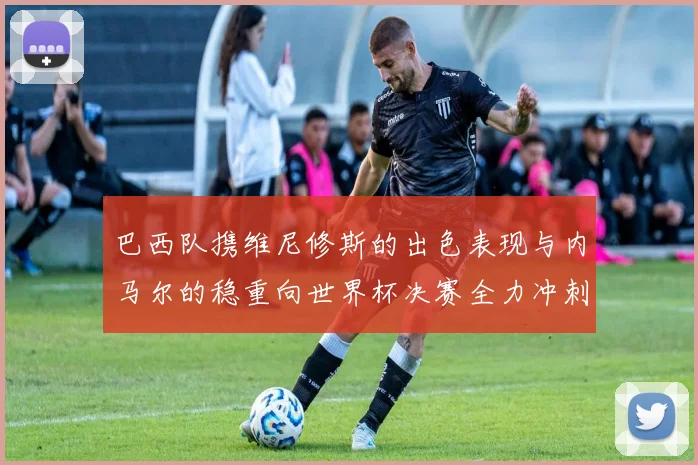 巴西队携维尼修斯的出色表现与内马尔的稳重向世界杯决赛全力冲刺