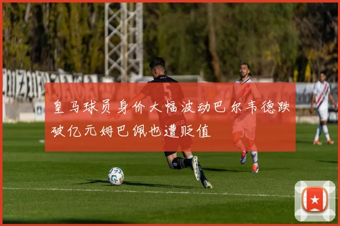 皇马球员身价大幅波动巴尔韦德跌破亿元姆巴佩也遭贬值
