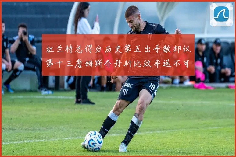 杜兰特总得分历史第五出手数却仅第十三詹姆斯乔丹科比效率遥不可及
