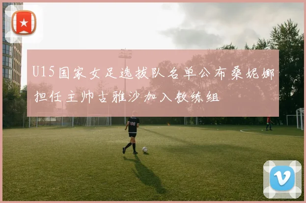 U15国家女足选拔队名单公布桑妮娜担任主帅古雅沙加入教练组