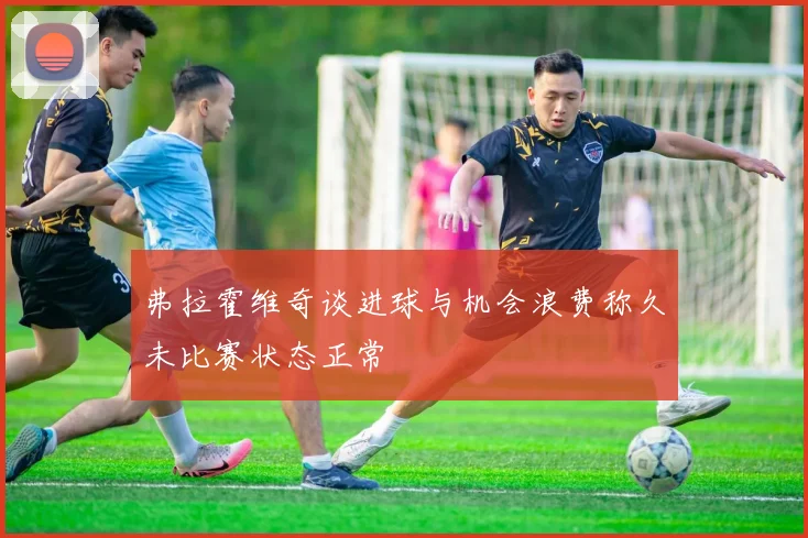 弗拉霍维奇谈进球与机会浪费称久未比赛状态正常