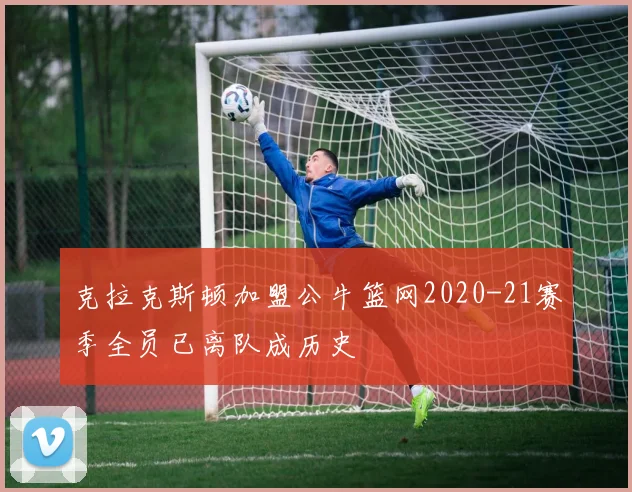 克拉克斯顿加盟公牛篮网2020-21赛季全员已离队成历史