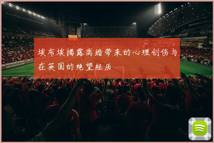 埃布埃揭露离婚带来的心理创伤与在英国的绝望经历