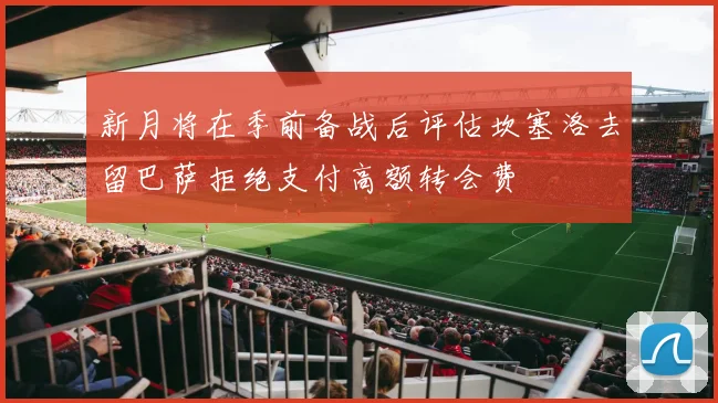 新月将在季前备战后评估坎塞洛去留巴萨拒绝支付高额转会费