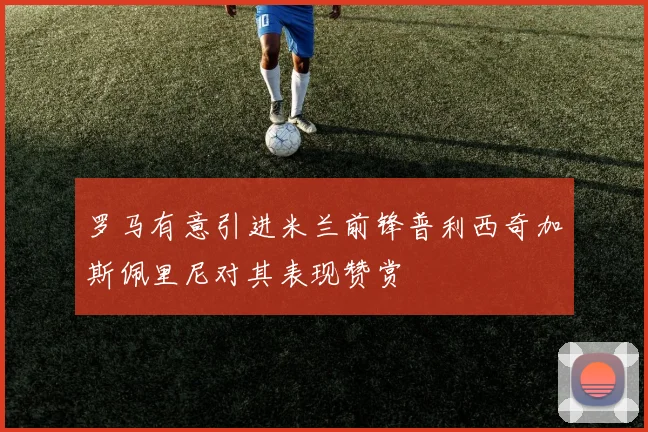 罗马有意引进米兰前锋普利西奇加斯佩里尼对其表现赞赏